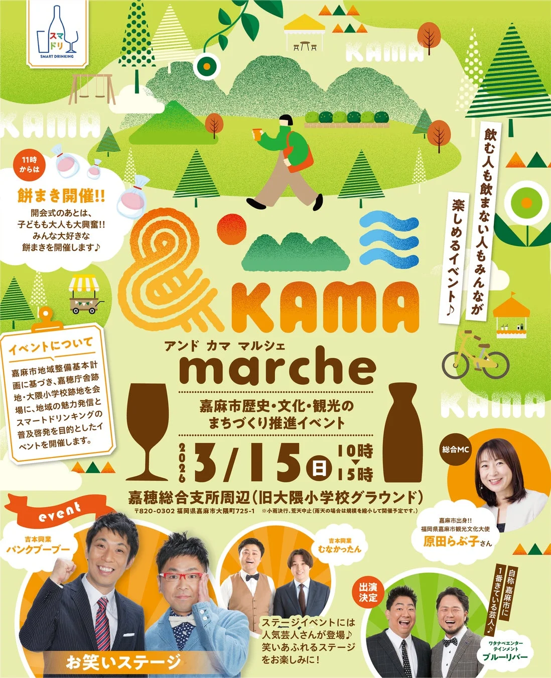 スマートドリンキング 11時から 餅まき開催!! 開会式のあとは、子どもも大人も大興奮!! みんな大好きな餅まきを開催します♪ イベントについて 嘉麻市地域整備基本計画に基づき、嘉穂庁舎跡地・大隈小学校跡地を会場に、地域の魅力発信とスマートドリンキングの普及啓発を目的としたイベントを開催します。 & KAMA marche アンド カマ マルシェ 嘉麻市歴史・文化・観光のまちづくり推進イベント 2026 3/15 日 10時 15時 嘉穂総合支所周辺(旧大隈小学校グラウンド) 〒820-0302 福岡県嘉麻市大隈725-1 ※小雨決行、荒天中止 (雨天の場合は規模を縮小して開催予定です。) 飲む人も飲まない人もみんなが楽しめるイベント♪ 総合MC 嘉麻市出身!! 福岡県嘉麻市観光文化大使 原田らぶ子さん event 吉本興業 パンクブーブー 吉本興業 むなかたさん 出演決定 ステージイベントには人気芸人さんが登場♪ 笑いあふれるステージをお楽しみに! 自称嘉麻市に1番詳しい芸人♪ ワタナベエンターテインメント ブルーリバー お笑いステージ